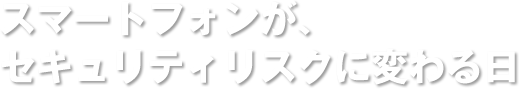 スマートフォンが、セキュリティリスクに変わる日