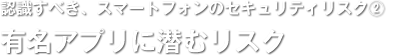 認識すべき、スマートフォンのセキュリティリスク(2)／有名アプリに潜むリスク