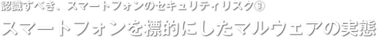 認識すべき、スマートフォンのセキュリティリスク(3)／スマートフォンを標的にしたマルウェアの実態