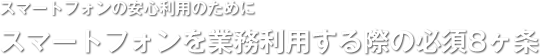 スマートフォンの安心利用のために／スマートフォンを業務利用する際の必須8ヶ条