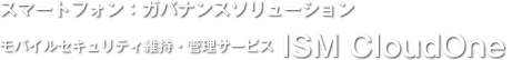 スマートフォン：ガバナンスソリューション／モバイルセキュリティ維持・管理サービス ISM CloudOne