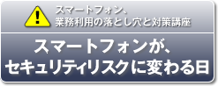 スマートフォン、業務利用の落とし穴と対策講座／スマートフォンが、セキュリティリスクに変わる日