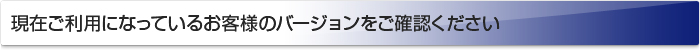 現在ご利用になっているお客様のバージョンをご確認ください