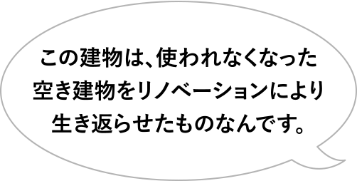 この建物は、使われなくなった空き建物をリノベーションにより生き返らせたものなんです。