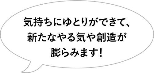 気持ちにゆとりができて、新たなやる気や創造が膨らみます!